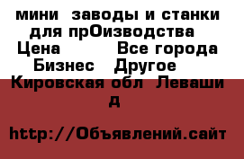 мини- заводы и станки для прОизводства › Цена ­ 100 - Все города Бизнес » Другое   . Кировская обл.,Леваши д.